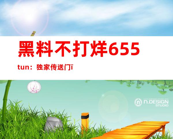 黑料不打烊655.tun：独家传送门，畅享无限