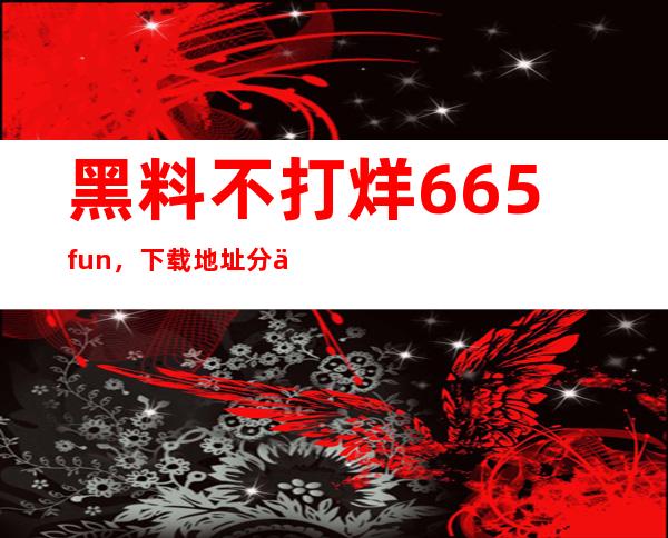 黑料不打烊.665fun，下载地址分享给你，收藏更新不必等