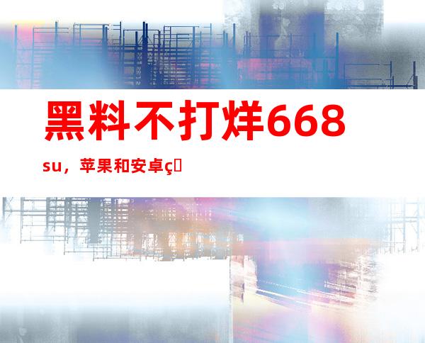 黑料不打烊 668su，苹果和安卓用户必备的在线导航