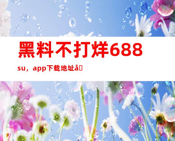 黑料不打烊688.su，app下载地址分享