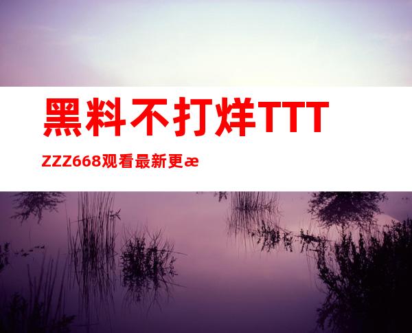 黑料不打烊TTTZZZ668观看最新更新视频