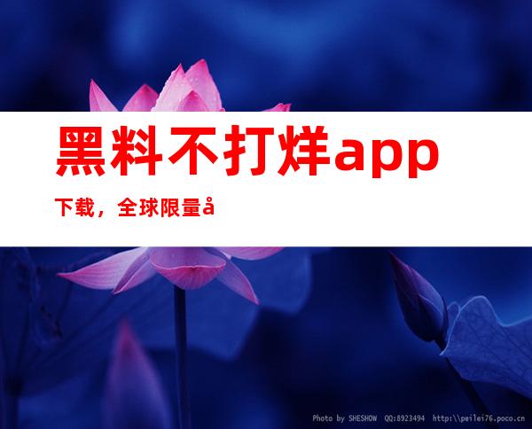 黑料不打烊app下载，全球限量发放中