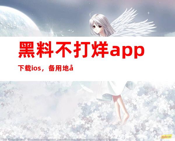 黑料不打烊app下载ios，备用地址随时补充，不要错过任何一个视频