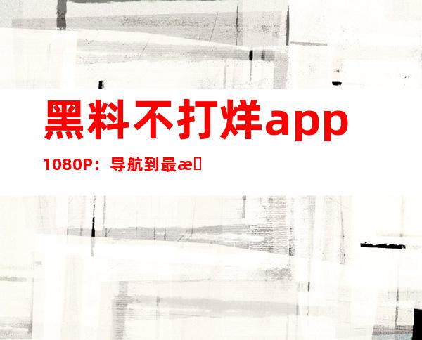 黑料不打烊app 1080P：导航到最新的黑材料地址