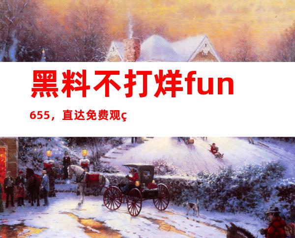 黑料不打烊fun655，直达免费观看入口