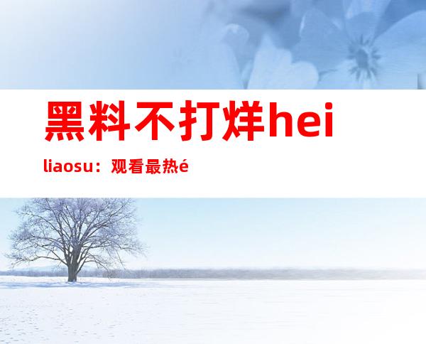 黑料不打烊heiliao.su：观看最热门网站，直达传送门