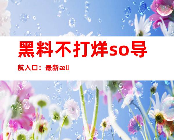 黑料不打烊so导航入口：最新更新，让您尽情畅享