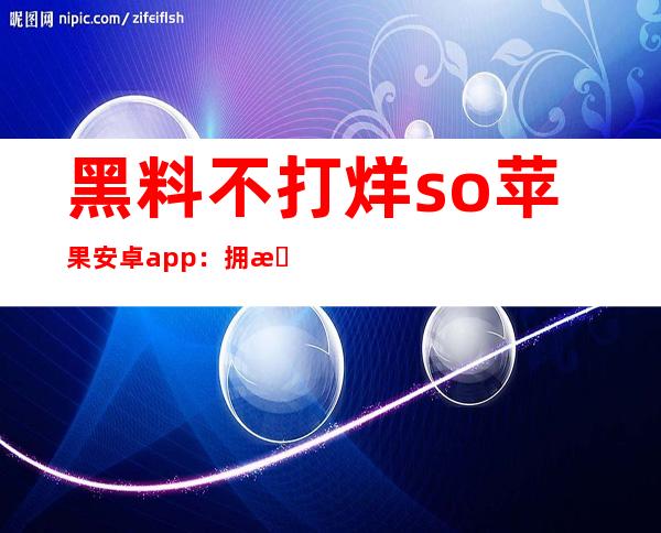 黑料不打烊so苹果安卓app：拥有更多精彩，你值得拥有