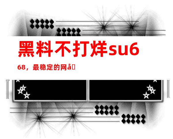 黑料不打烊su668，最稳定的网址地址已公开，欢迎收藏