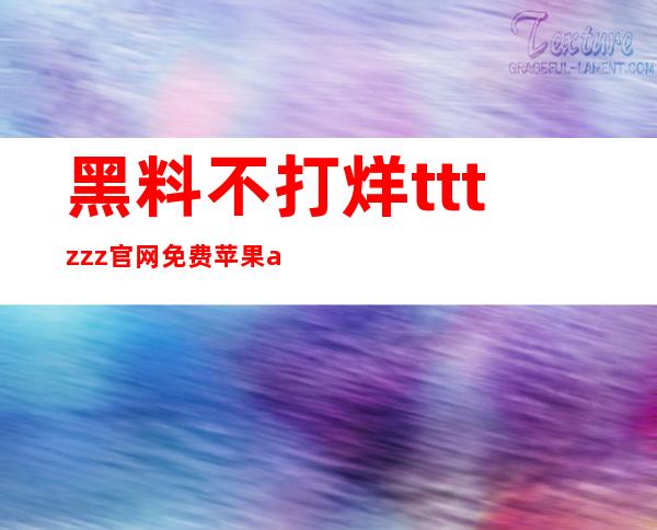 黑料不打烊tttzzz官网免费苹果app，用心为您打磨