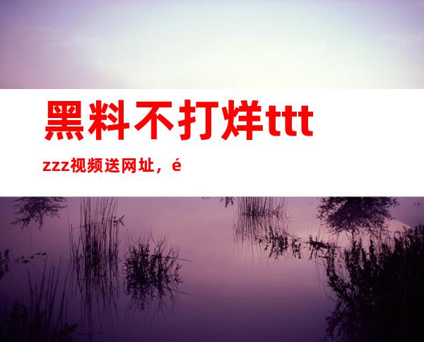 黑料不打烊tttzzz视频送网址，随时在线收看