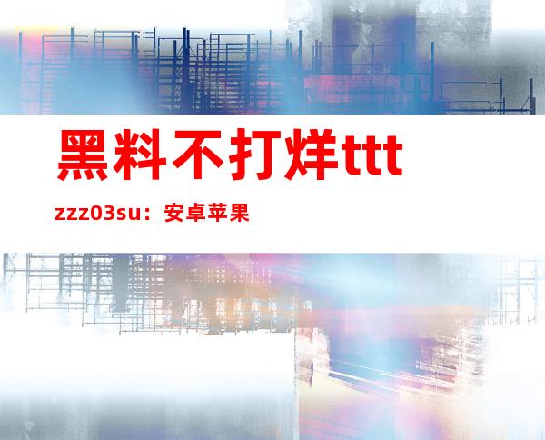 黑料不打烊tttzzz03.su：安卓苹果app下载直达，免费观看