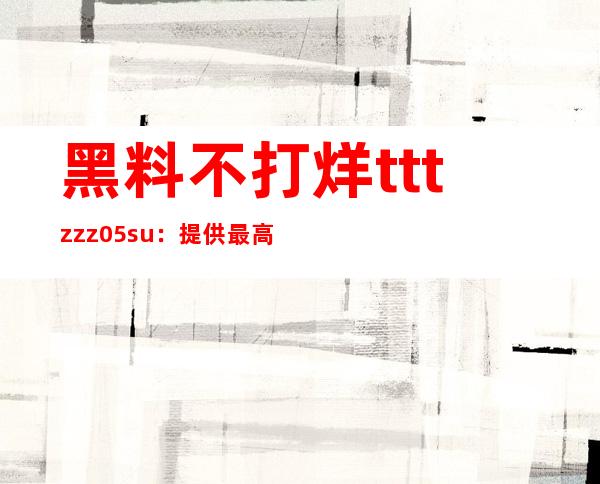 黑料不打烊tttzzz05.su：提供最高清影视在线观看服务