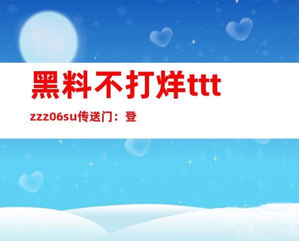 黑料不打烊tttzzz06.su传送门：登录观看最便捷的网站