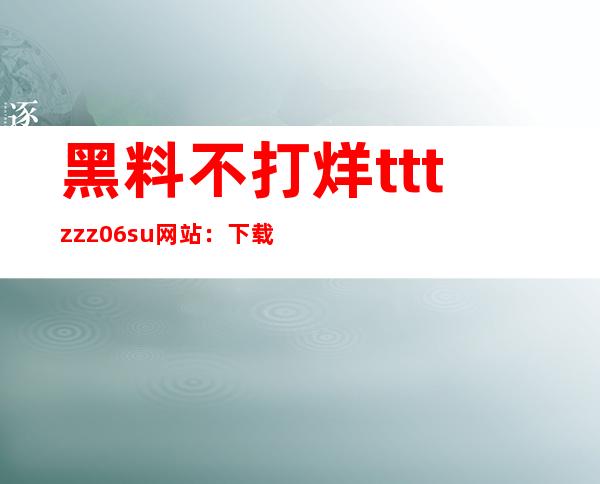 黑料不打烊tttzzz06.su网站：下载免费资源的app入口