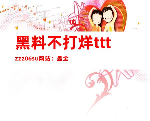 黑料不打烊tttzzz06.su网站：最全的网址导航