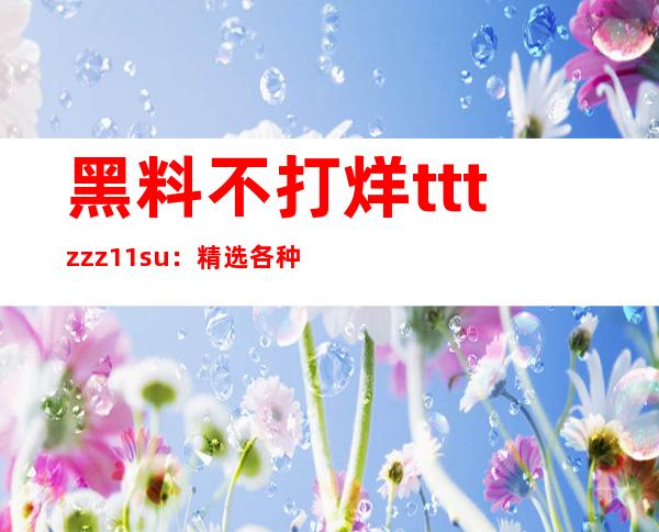 黑料不打烊tttzzz11.su：精选各种免费资源，快速下载