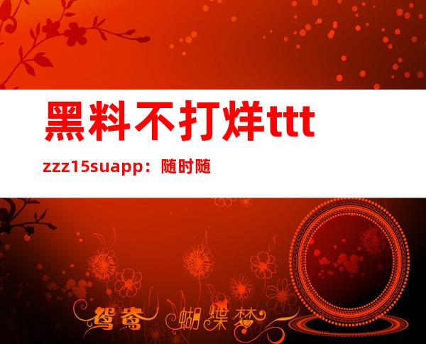 黑料不打烊tttzzz15.suapp：随时随地获取最新爆料信息