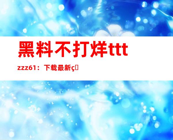 黑料不打烊tttzzz61：下载最新的app，让您随时随地畅享网络世界