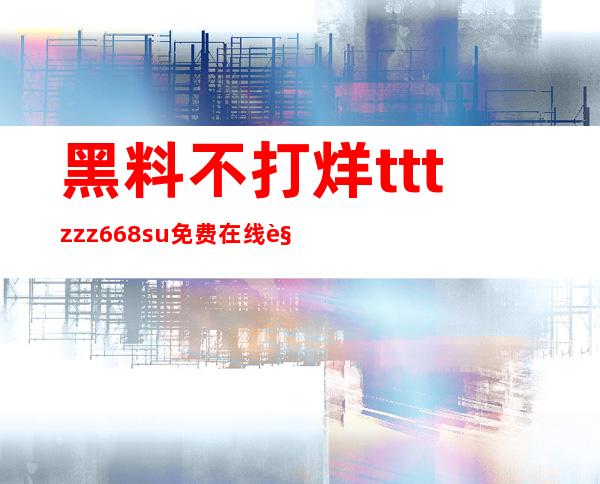 黑料不打烊tttzzz668.su免费在线观看，让你轻松体验高清画质