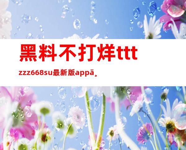 黑料不打烊tttzzz668su最新版app下载登录，每天惊喜不停歇