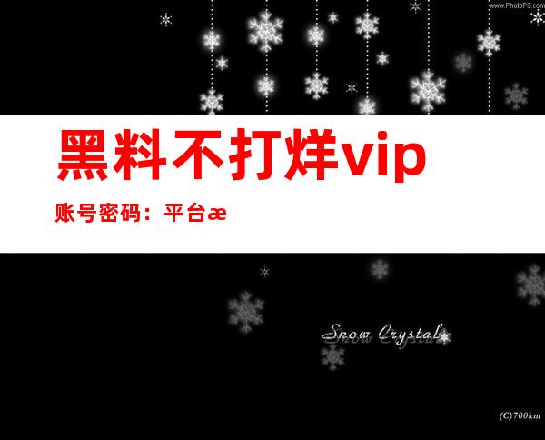 黑料不打烊vip账号密码：平台更新，每日好片分享不容错过