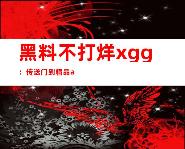 黑料不打烊xgg：传送门到精品app，不容错过