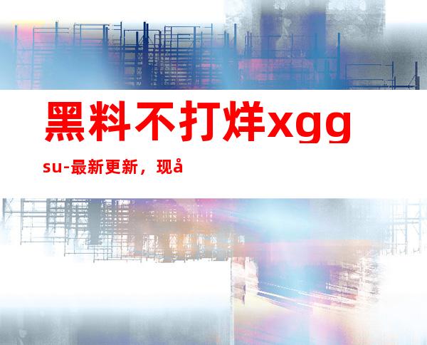 黑料不打烊xgg.su-最新更新，现已分享