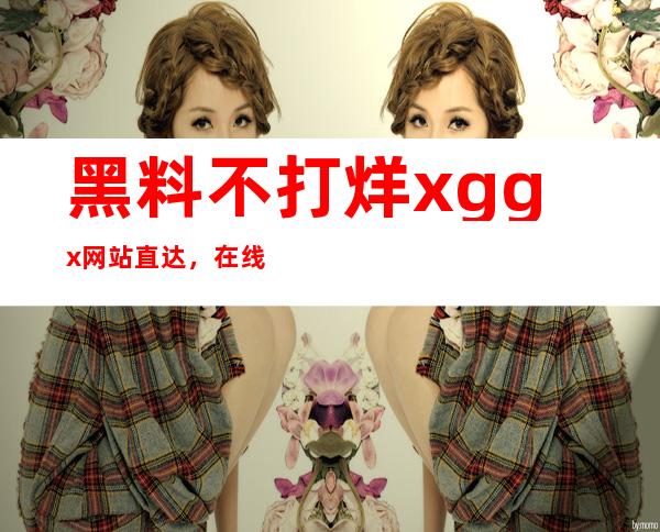 黑料不打烊xgg.x网站直达，在线观看更流畅