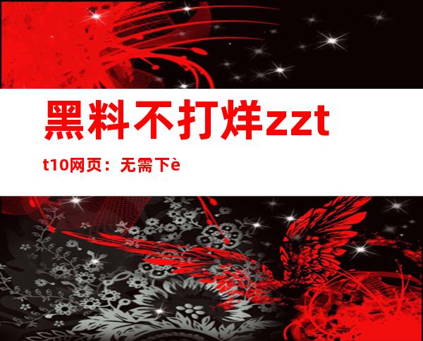 黑料不打烊zztt10网页：无需下载，直接在线观看