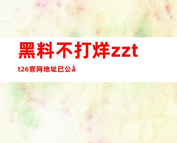 黑料不打烊zztt26官网地址已公布，免费下载高清视频