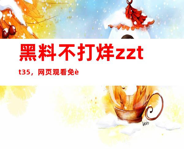 黑料不打烊zztt35，网页观看免费享