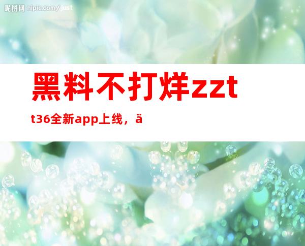 黑料不打烊zztt36全新app上线，下载免费体验