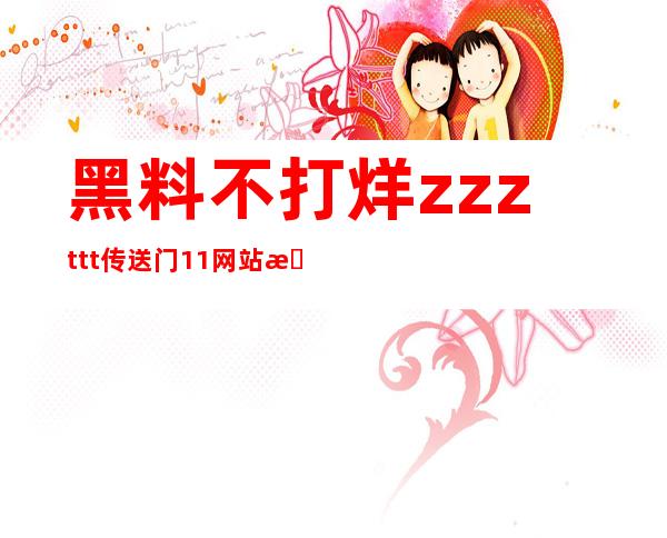 黑料不打烊zzzttt传送门11网站更新了最新电影