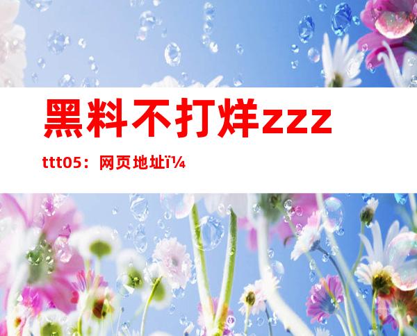 黑料不打烊zzzttt05：网页地址，一键进入海量高清资源