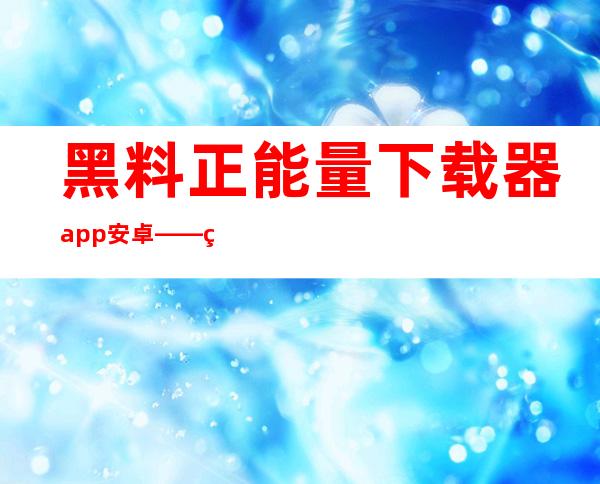 黑料正能量下载器 app 安卓——直达黑料正能量的入口，只需要一个点击，畅享视听