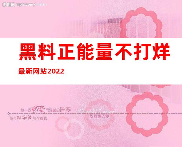 黑料正能量不打烊最新网站2022：分享地址链接观看