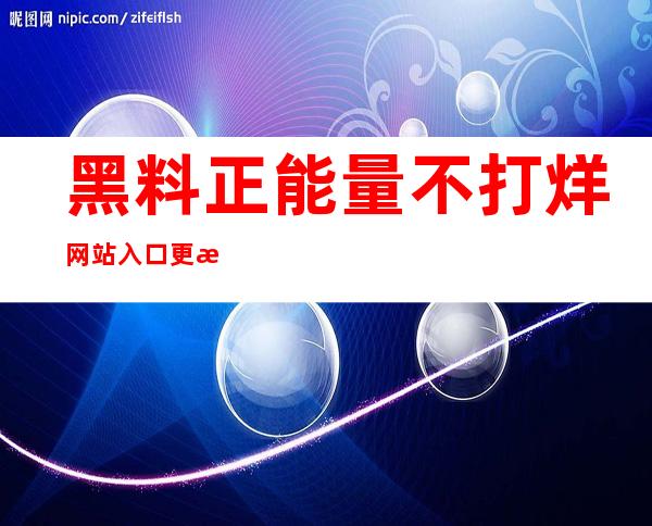 黑料正能量不打烊网站入口更新啦，下载app永不失联