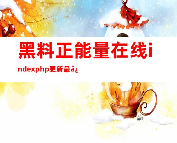 黑料正能量在线index.php更新最快，分享获得好评