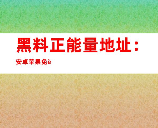 黑料正能量地址：安卓苹果免费下载最便利的地图导航app