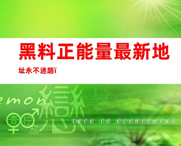 黑料正能量最新地址永不迷路，网址LINK绝不失效