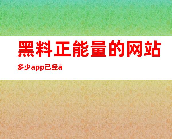 黑料正能量的网站多少app已经可以在苹果和安卓上下载啦