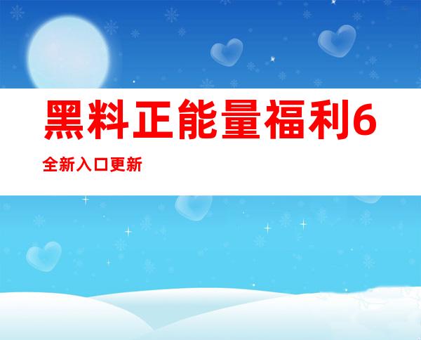 黑料正能量福利6全新入口更新