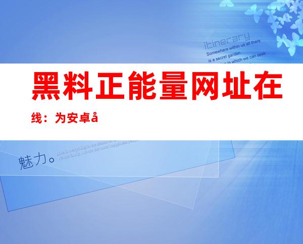 黑料正能量网址在线：为安卓和苹果用户提供完美的上网体验