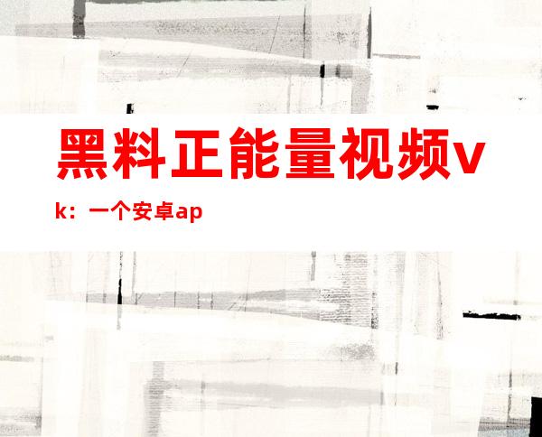 黑料正能量视频vk：一个安卓app，等你下载