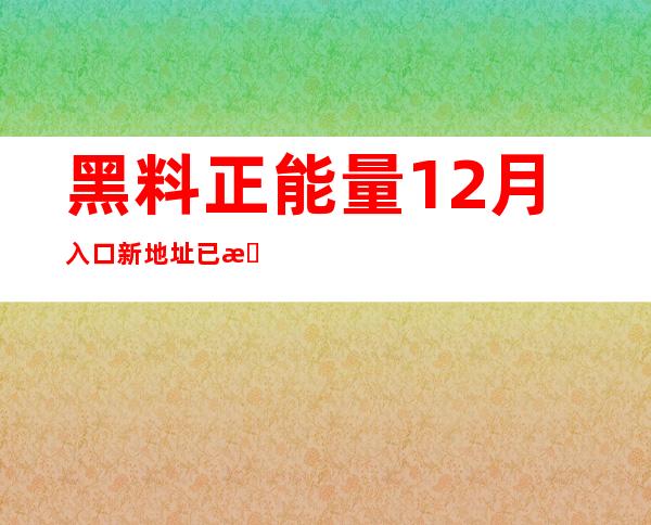 黑料正能量12月入口新地址已更新，欢迎常来逛逛