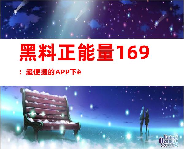 黑料正能量169：超便捷的APP下载地址，遇见更好的自己