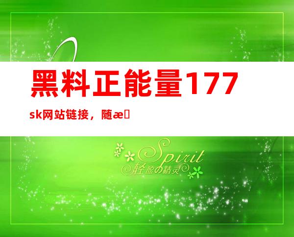 黑料正能量177.sk网站链接，随时随地畅享正能量