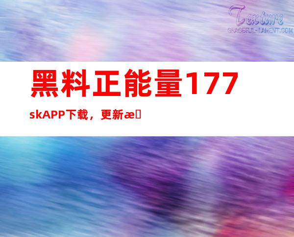 黑料正能量177.sk APP下载，更新更快，内容更丰富