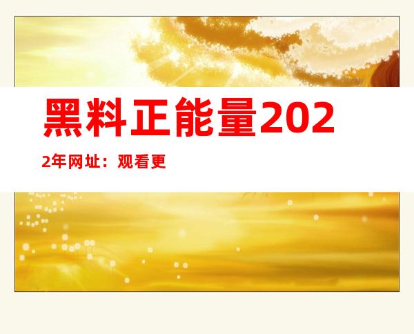 黑料正能量2022年网址：观看更多正能量视频，全线更新啦